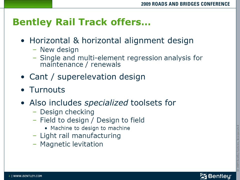 © 2009 Bentley Systems, Incorporated 4 |   Horizontal & horizontal alignment design –New design –Single and multi-element regression analysis for maintenance / renewals Cant / superelevation design Turnouts Also includes specialized toolsets for –Design checking –Field to design / Design to field Machine to design to machine –Light rail manufacturing –Magnetic levitation Bentley Rail Track offers…