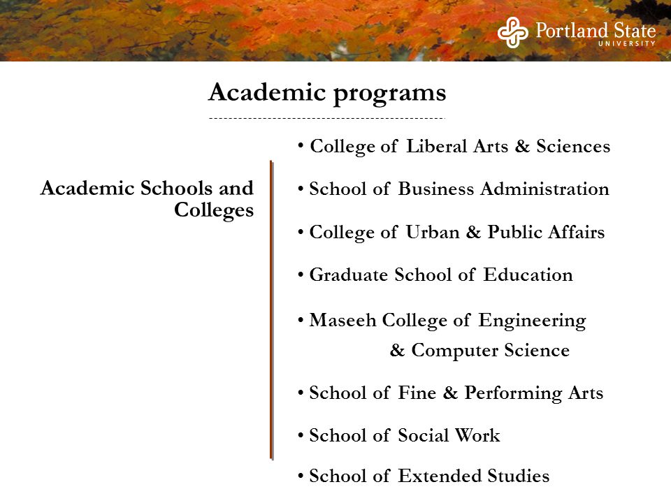 Academic Schools and Colleges College of Liberal Arts & Sciences School of Business Administration College of Urban & Public Affairs Graduate School of Education Maseeh College of Engineering & Computer Science School of Fine & Performing Arts School of Social Work School of Extended Studies Academic programs