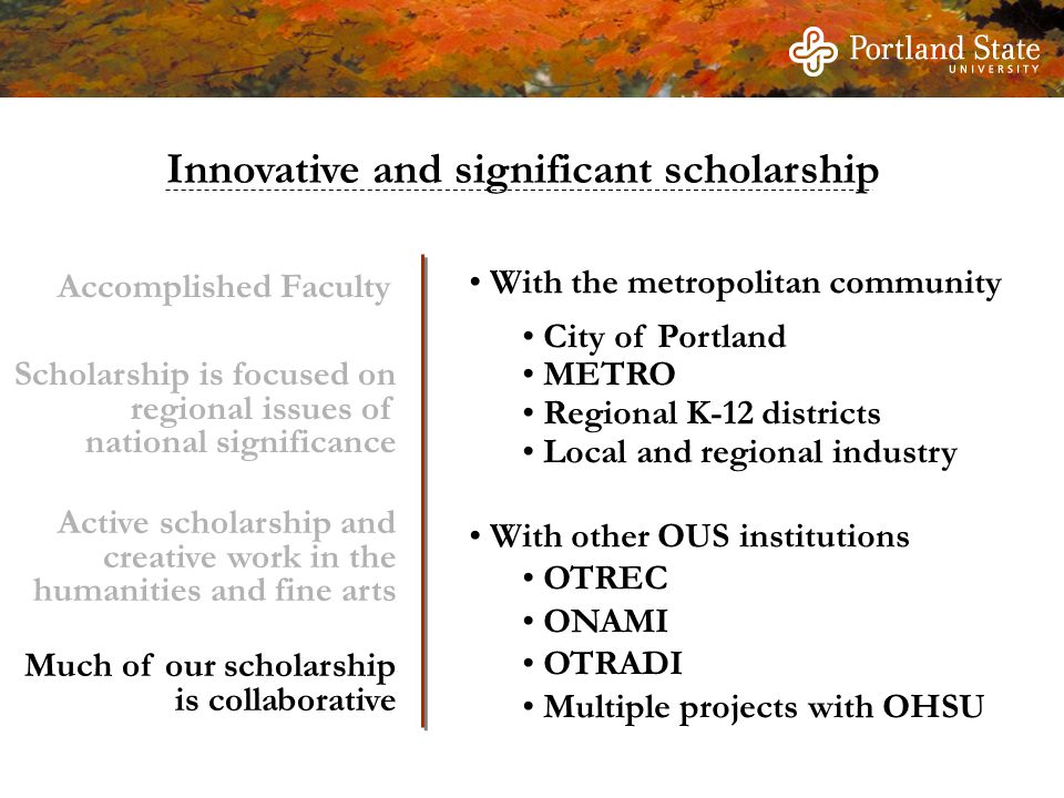 With the metropolitan community City of Portland METRO Regional K-12 districts Local and regional industry With other OUS institutions OTREC ONAMI OTRADI Multiple projects with OHSU Innovative and significant scholarship Scholarship is focused on regional issues of national significance Active scholarship and creative work in the humanities and fine arts Much of our scholarship is collaborative Accomplished Faculty
