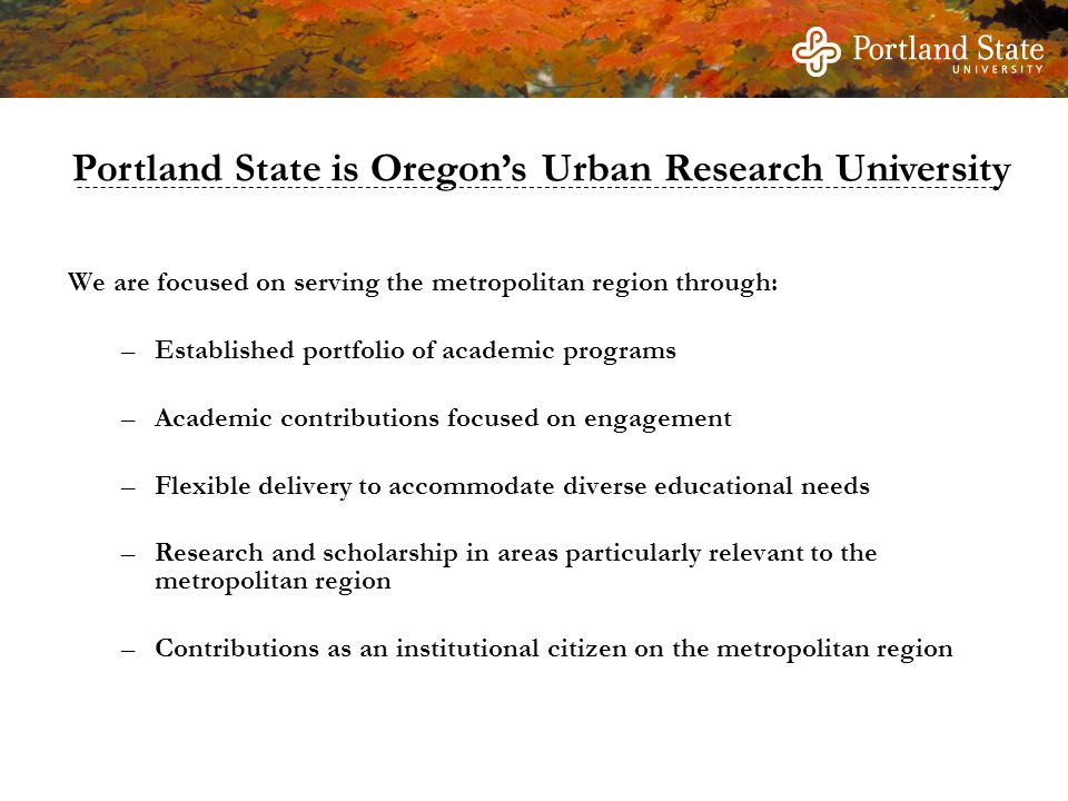 We are focused on serving the metropolitan region through: –Established portfolio of academic programs –Academic contributions focused on engagement –Flexible delivery to accommodate diverse educational needs –Research and scholarship in areas particularly relevant to the metropolitan region –Contributions as an institutional citizen on the metropolitan region Portland State is Oregon’s Urban Research University