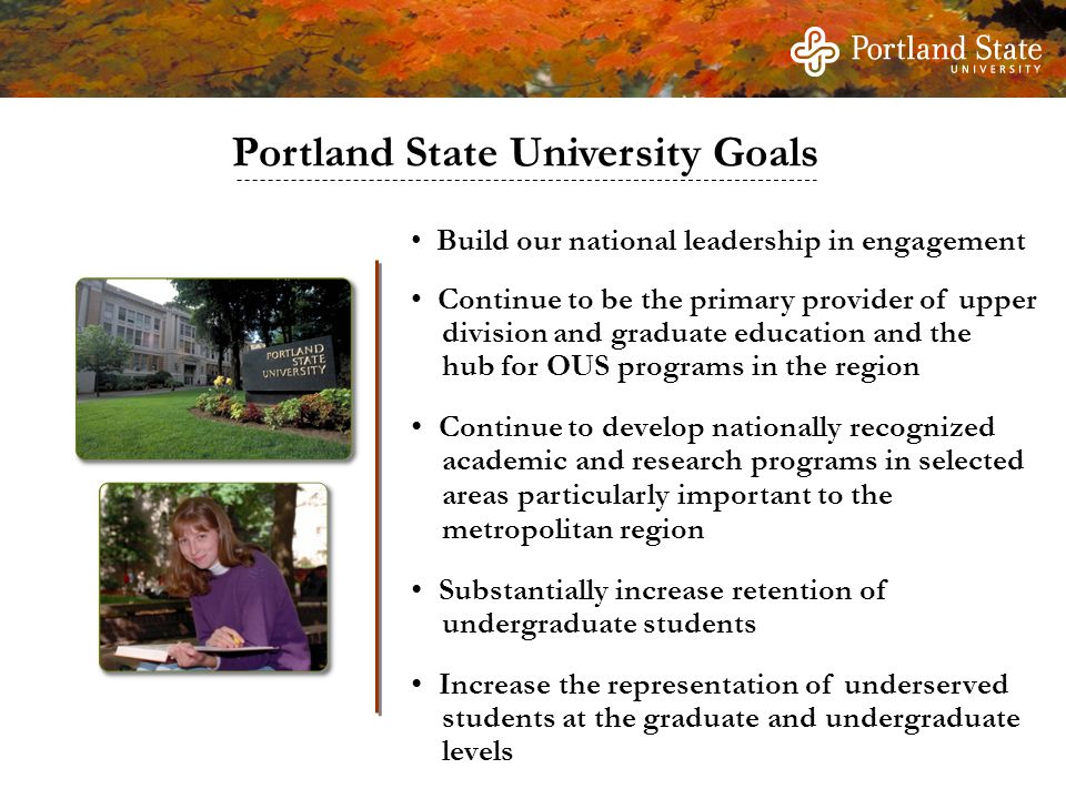 Build our national leadership in engagement Continue to be the primary provider of upper division and graduate education and the hub for OUS programs in the region Continue to develop nationally recognized academic and research programs in selected areas particularly important to the metropolitan region Substantially increase retention of undergraduate students Increase the representation of underserved students at the graduate and undergraduate levels Portland State University Goals