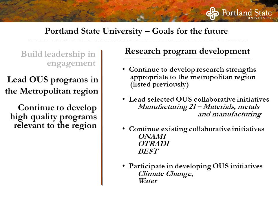 Portland State University – Goals for the future Build leadership in engagement Continue to develop high quality programs relevant to the region Continue to develop research strengths appropriate to the metropolitan region (listed previously) Lead selected OUS collaborative initiatives Manufacturing 21 – Materials, metals and manufacturing Continue existing collaborative initiatives ONAMI OTRADI BEST Participate in developing OUS initiatives Climate Change, Water Research program development Lead OUS programs in the Metropolitan region
