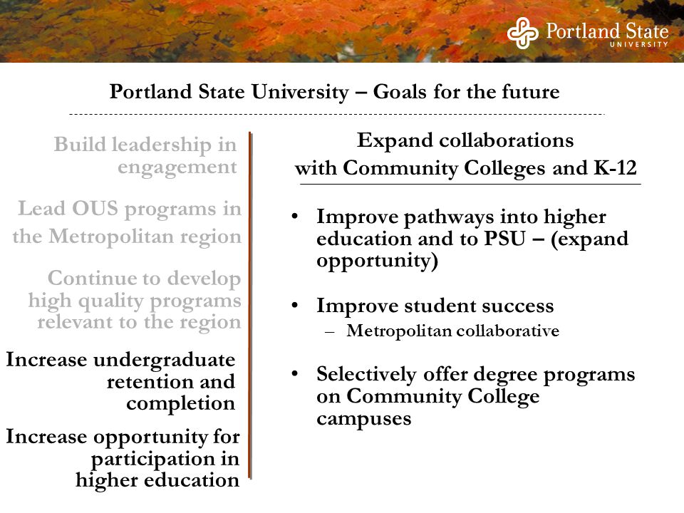 Portland State University – Goals for the future Build leadership in engagement Continue to develop high quality programs relevant to the region Increase undergraduate retention and completion Increase opportunity for participation in higher education Improve pathways into higher education and to PSU – (expand opportunity) Improve student success –Metropolitan collaborative Selectively offer degree programs on Community College campuses Expand collaborations with Community Colleges and K-12 Lead OUS programs in the Metropolitan region