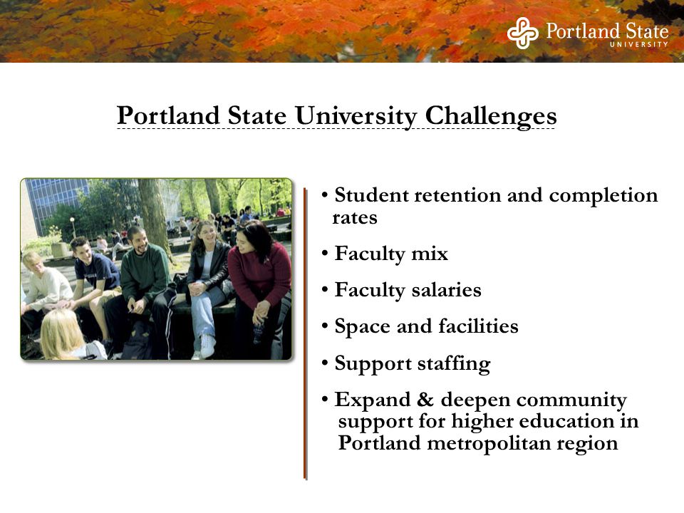 Portland State University Challenges Student retention and completion rates Faculty mix Faculty salaries Space and facilities Support staffing Expand & deepen community support for higher education in Portland metropolitan region