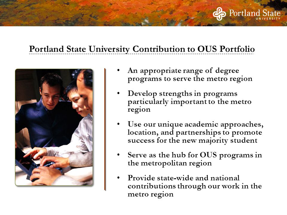 An appropriate range of degree programs to serve the metro region Develop strengths in programs particularly important to the metro region Use our unique academic approaches, location, and partnerships to promote success for the new majority student Serve as the hub for OUS programs in the metropolitan region Provide state-wide and national contributions through our work in the metro region Portland State University Contribution to OUS Portfolio