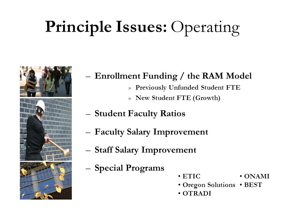 Principle Issues: Operating –Enrollment Funding / the RAM Model »Previously Unfunded Student FTE »New Student FTE (Growth) –Student Faculty Ratios –Faculty Salary Improvement –Staff Salary Improvement –Special Programs ONAMI BEST ETIC Oregon Solutions OTRADI