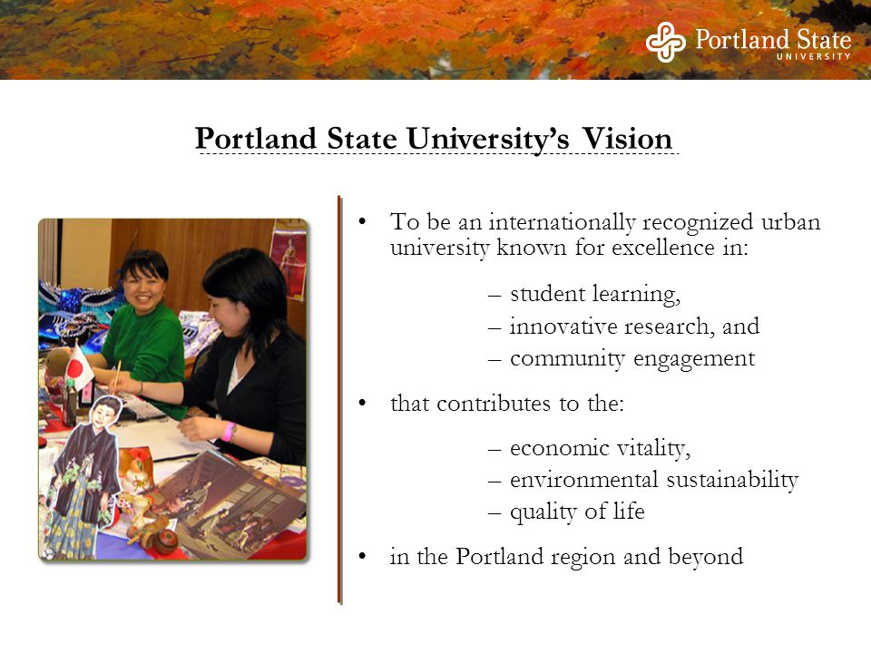 Portland State University’s Vision To be an internationally recognized urban university known for excellence in: –student learning, –innovative research, and –community engagement that contributes to the: –economic vitality, –environmental sustainability –quality of life in the Portland region and beyond