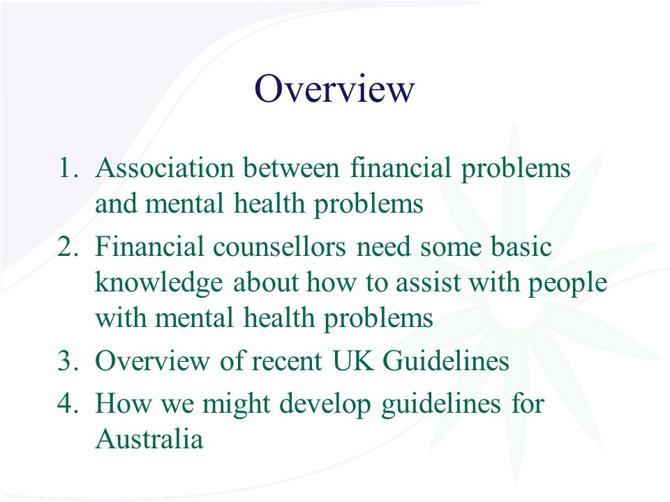 Overview 1.Association between financial problems and mental health problems 2.Financial counsellors need some basic knowledge about how to assist with people with mental health problems 3.Overview of recent UK Guidelines 4.How we might develop guidelines for Australia