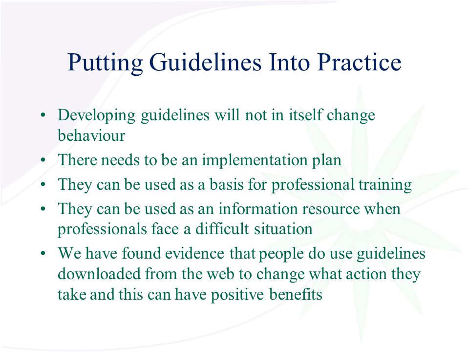 Putting Guidelines Into Practice Developing guidelines will not in itself change behaviour There needs to be an implementation plan They can be used as a basis for professional training They can be used as an information resource when professionals face a difficult situation We have found evidence that people do use guidelines downloaded from the web to change what action they take and this can have positive benefits