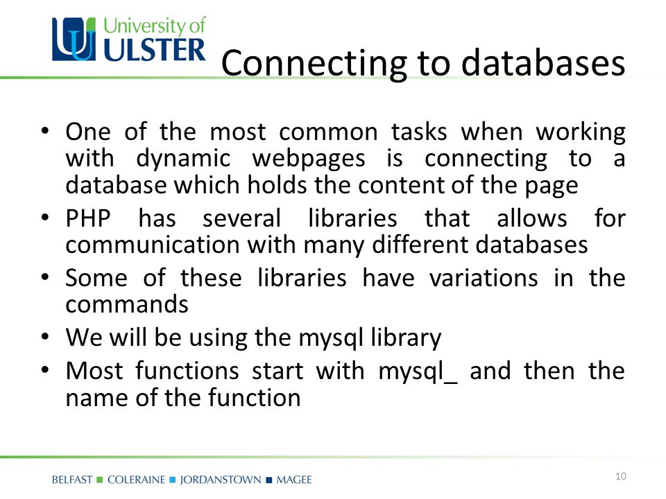 Connecting to databases One of the most common tasks when working with dynamic webpages is connecting to a database which holds the content of the page PHP has several libraries that allows for communication with many different databases Some of these libraries have variations in the commands We will be using the mysql library Most functions start with mysql_ and then the name of the function 10