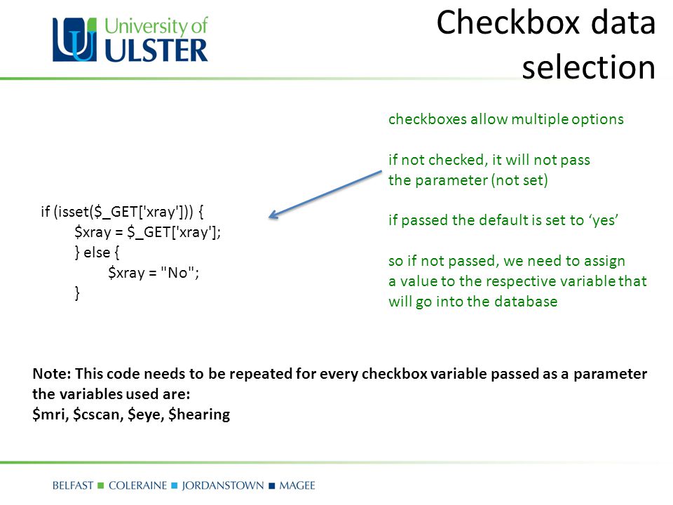 Checkbox data selection if (isset($_GET[ xray ])) { $xray = $_GET[ xray ]; } else { $xray = No ; } Note: This code needs to be repeated for every checkbox variable passed as a parameter the variables used are: $mri, $cscan, $eye, $hearing checkboxes allow multiple options if not checked, it will not pass the parameter (not set) if passed the default is set to ‘yes’ so if not passed, we need to assign a value to the respective variable that will go into the database