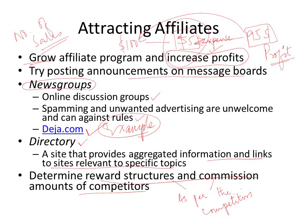 Attracting Affiliates Grow affiliate program and increase profits Try posting announcements on message boards Newsgroups – Online discussion groups – Spamming and unwanted advertising are unwelcome and can against rules – Deja.com Deja.com Directory – A site that provides aggregated information and links to sites relevant to specific topics Determine reward structures and commission amounts of competitors