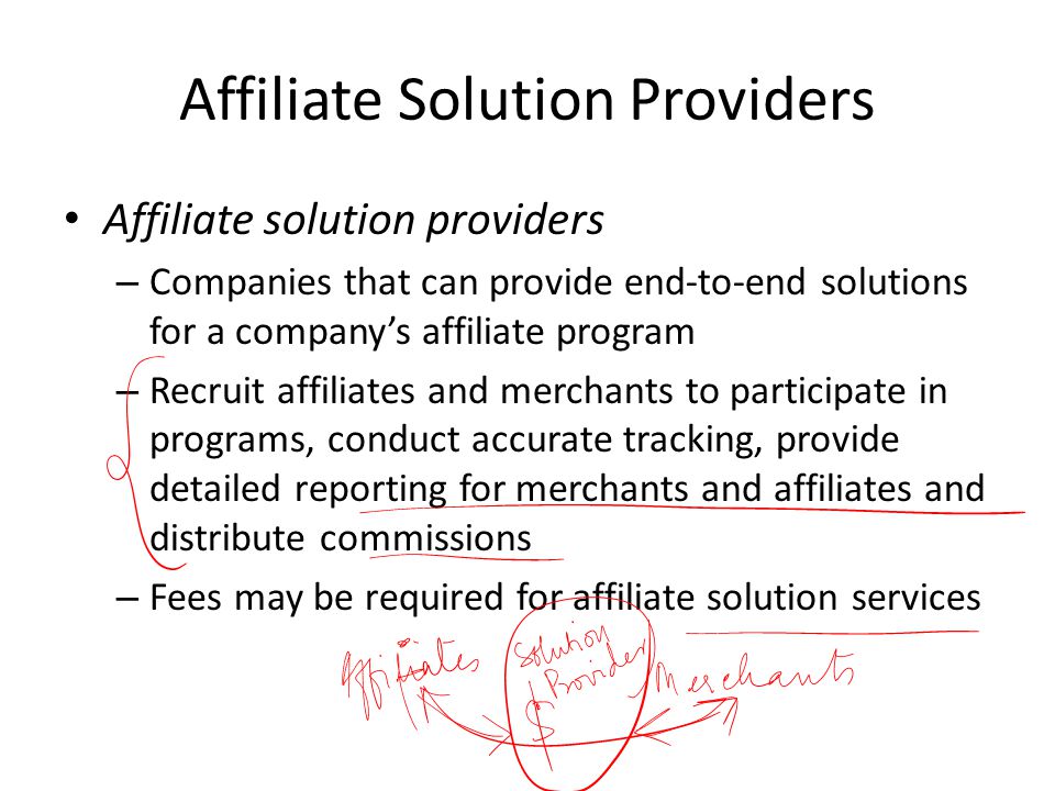 Affiliate Solution Providers Affiliate solution providers – Companies that can provide end-to-end solutions for a company’s affiliate program – Recruit affiliates and merchants to participate in programs, conduct accurate tracking, provide detailed reporting for merchants and affiliates and distribute commissions – Fees may be required for affiliate solution services