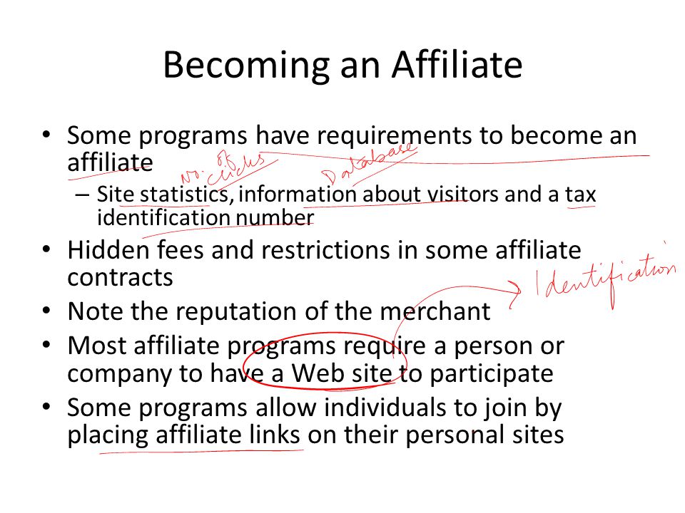 Becoming an Affiliate Some programs have requirements to become an affiliate – Site statistics, information about visitors and a tax identification number Hidden fees and restrictions in some affiliate contracts Note the reputation of the merchant Most affiliate programs require a person or company to have a Web site to participate Some programs allow individuals to join by placing affiliate links on their personal sites