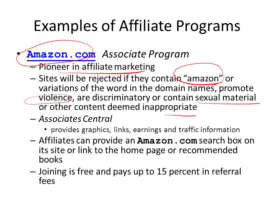 Examples of Affiliate Programs Amazon.com Associate ProgramAmazon.com – Pioneer in affiliate marketing – Sites will be rejected if they contain amazon or variations of the word in the domain names, promote violence, are discriminatory or contain sexual material or other content deemed inappropriate – Associates Central provides graphics, links, earnings and traffic information – Affiliates can provide an Amazon.com search box on its site or link to the home page or recommended books – Joining is free and pays up to 15 percent in referral fees