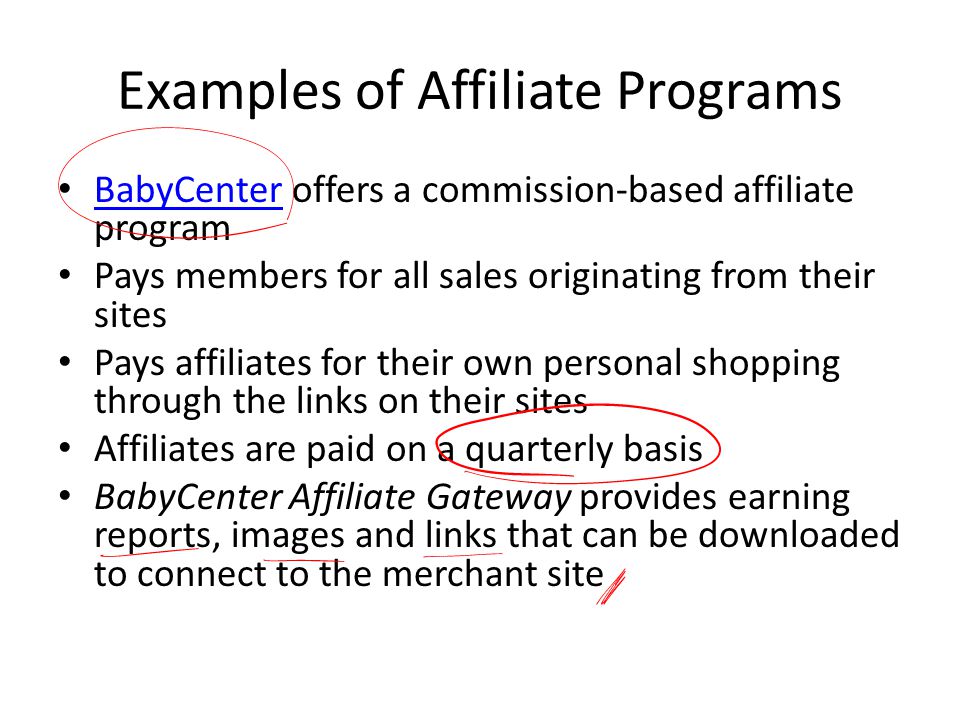 Examples of Affiliate Programs BabyCenter offers a commission-based affiliate program BabyCenter Pays members for all sales originating from their sites Pays affiliates for their own personal shopping through the links on their sites Affiliates are paid on a quarterly basis BabyCenter Affiliate Gateway provides earning reports, images and links that can be downloaded to connect to the merchant site