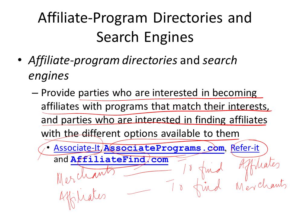 Affiliate-Program Directories and Search Engines Affiliate-program directories and search engines – Provide parties who are interested in becoming affiliates with programs that match their interests, and parties who are interested in finding affiliates with the different options available to them Associate-It, AssociatePrograms.com, Refer-it and AffiliateFind.com Associate-It AssociatePrograms.com Refer-it AffiliateFind.com