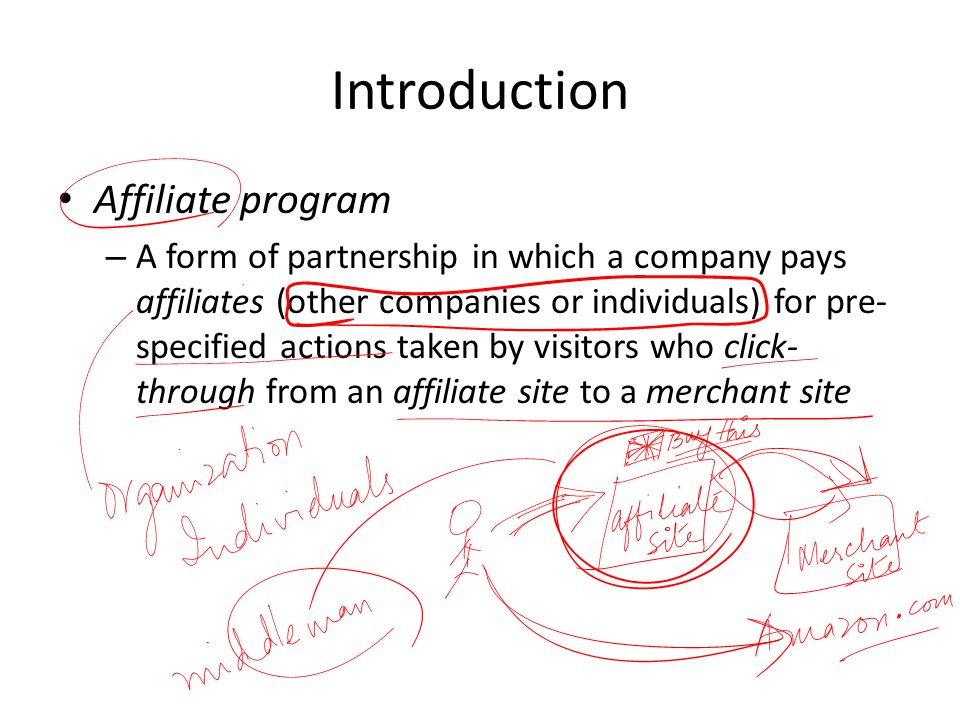 Introduction Affiliate program – A form of partnership in which a company pays affiliates (other companies or individuals) for pre- specified actions taken by visitors who click- through from an affiliate site to a merchant site
