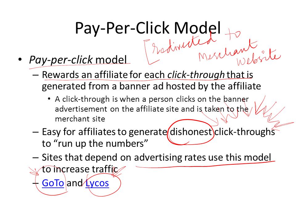 Pay-Per-Click Model Pay-per-click model – Rewards an affiliate for each click-through that is generated from a banner ad hosted by the affiliate A click-through is when a person clicks on the banner advertisement on the affiliate site and is taken to the merchant site – Easy for affiliates to generate dishonest click-throughs to run up the numbers – Sites that depend on advertising rates use this model to increase traffic – GoTo and Lycos GoToLycos