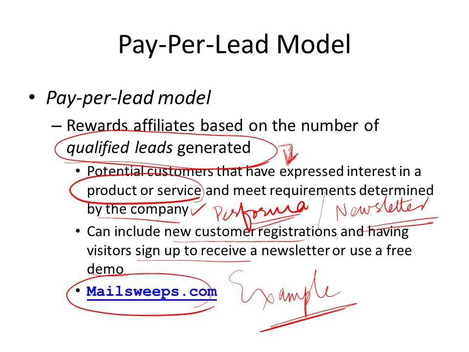 Pay-Per-Lead Model Pay-per-lead model – Rewards affiliates based on the number of qualified leads generated Potential customers that have expressed interest in a product or service and meet requirements determined by the company Can include new customer registrations and having visitors sign up to receive a newsletter or use a free demo Mailsweeps.com