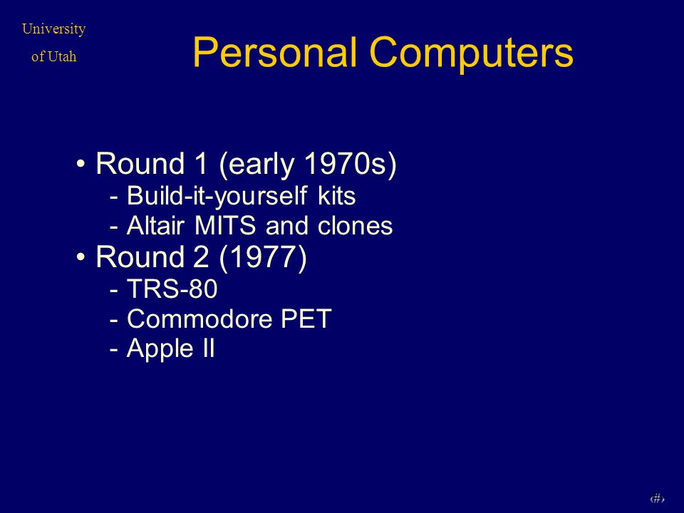 University of Utah 2 Personal Computers Round 1 (early 1970s) -Build-it-yourself kits -Altair MITS and clones Round 2 (1977) -TRS-80 -Commodore PET -Apple II