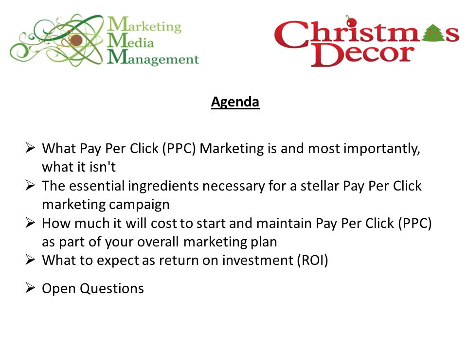 Agenda  What Pay Per Click (PPC) Marketing is and most importantly, what it isn t  The essential ingredients necessary for a stellar Pay Per Click marketing campaign  How much it will cost to start and maintain Pay Per Click (PPC) as part of your overall marketing plan  What to expect as return on investment (ROI)  Open Questions