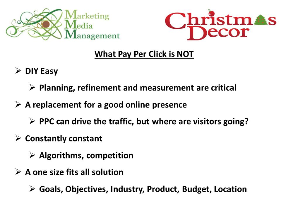 What Pay Per Click is NOT  DIY Easy  Planning, refinement and measurement are critical  A replacement for a good online presence  PPC can drive the traffic, but where are visitors going.