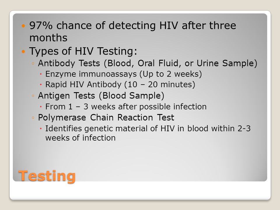 Testing 97% chance of detecting HIV after three months Types of HIV Testing: ◦Antibody Tests (Blood, Oral Fluid, or Urine Sample)  Enzyme immunoassays (Up to 2 weeks)  Rapid HIV Antibody (10 – 20 minutes) ◦Antigen Tests (Blood Sample)  From 1 – 3 weeks after possible infection ◦Polymerase Chain Reaction Test  Identifies genetic material of HIV in blood within 2-3 weeks of infection