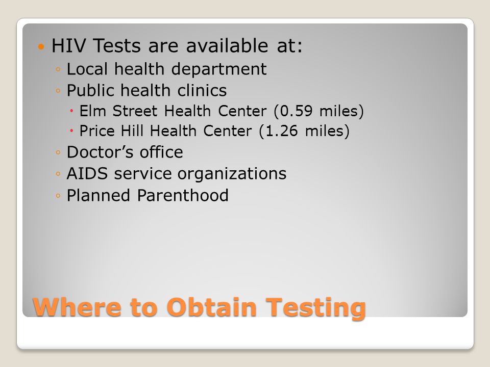 Where to Obtain Testing HIV Tests are available at: ◦Local health department ◦Public health clinics  Elm Street Health Center (0.59 miles)  Price Hill Health Center (1.26 miles) ◦Doctor’s office ◦AIDS service organizations ◦Planned Parenthood