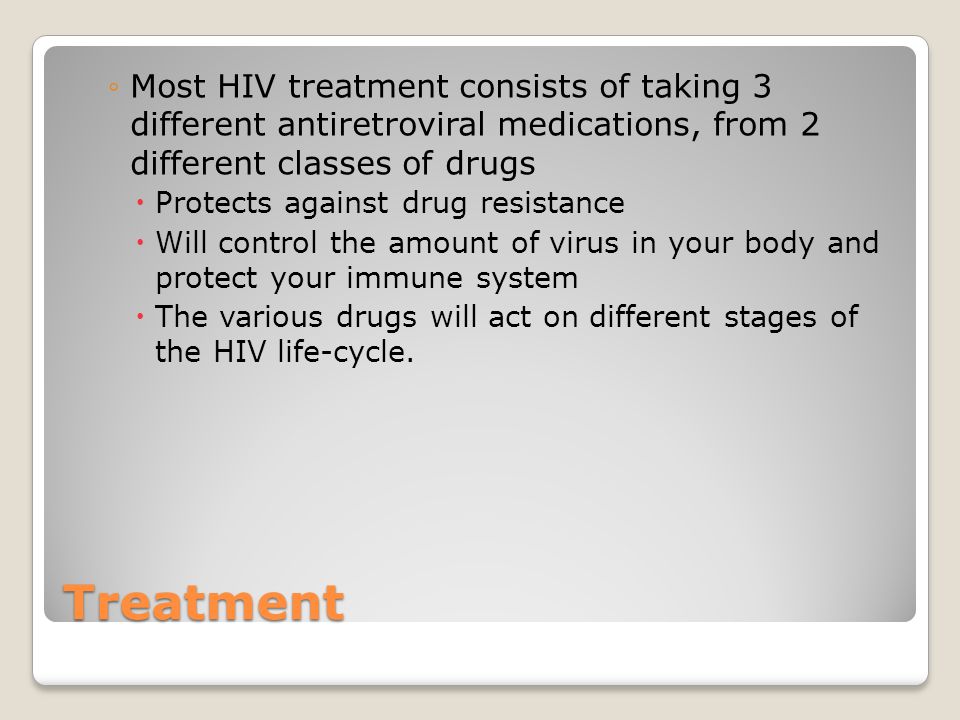 Treatment ◦Most HIV treatment consists of taking 3 different antiretroviral medications, from 2 different classes of drugs  Protects against drug resistance  Will control the amount of virus in your body and protect your immune system  The various drugs will act on different stages of the HIV life-cycle.