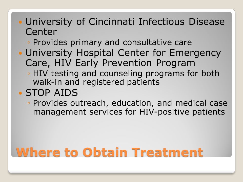 Where to Obtain Treatment University of Cincinnati Infectious Disease Center ◦Provides primary and consultative care University Hospital Center for Emergency Care, HIV Early Prevention Program ◦HIV testing and counseling programs for both walk-in and registered patients STOP AIDS ◦Provides outreach, education, and medical case management services for HIV-positive patients