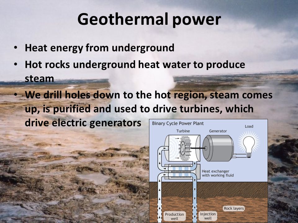 Geothermal power Heat energy from underground Hot rocks underground heat water to produce steam We drill holes down to the hot region, steam comes up, is purified and used to drive turbines, which drive electric generators