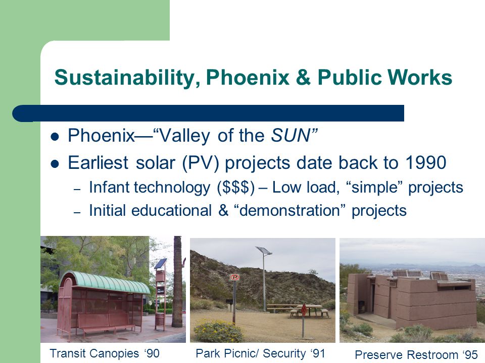 Phoenix— Valley of the SUN Earliest solar (PV) projects date back to 1990 – Infant technology ($$$) – Low load, simple projects – Initial educational & demonstration projects Transit Canopies ‘90Park Picnic/ Security ‘91 Preserve Restroom ‘95 Sustainability, Phoenix & Public Works