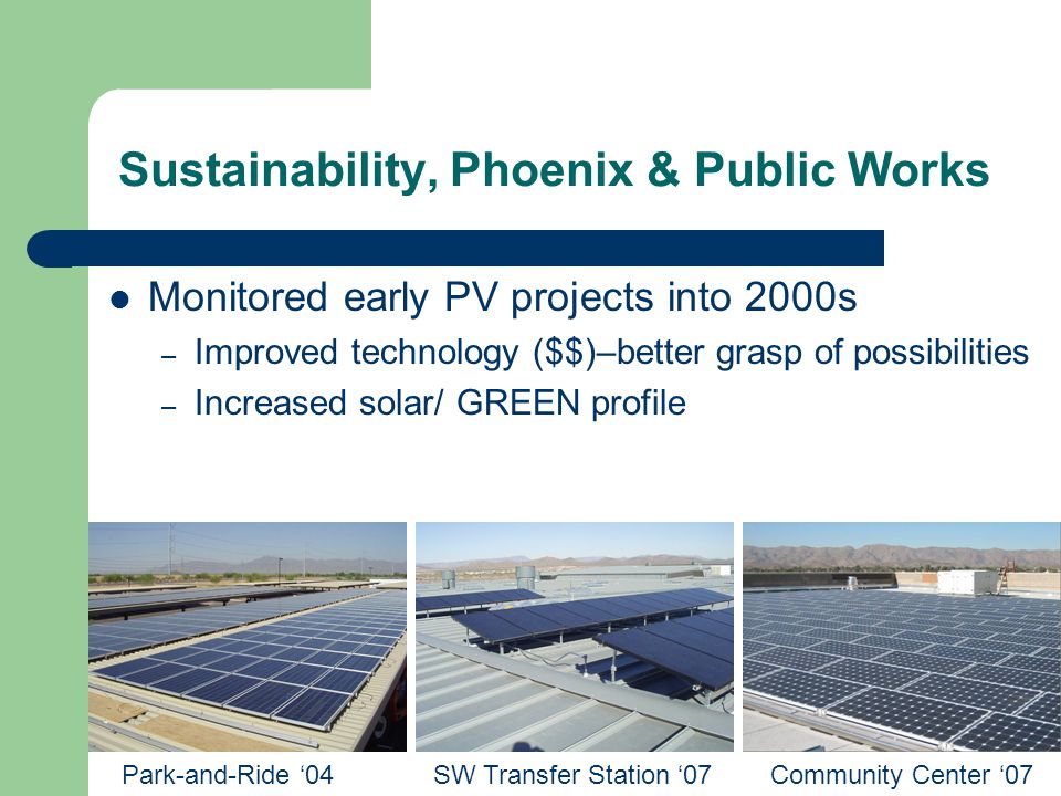 Monitored early PV projects into 2000s – Improved technology ($$)–better grasp of possibilities – Increased solar/ GREEN profile Park-and-Ride ‘04SW Transfer Station ‘07Community Center ‘07 Sustainability, Phoenix & Public Works