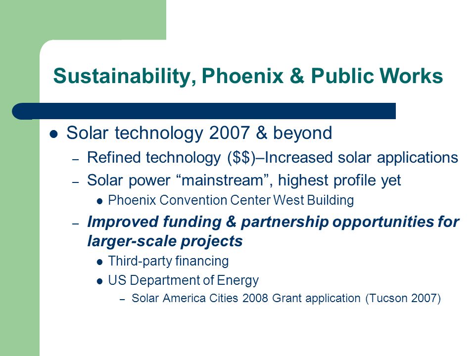 Solar technology 2007 & beyond – Refined technology ($$)–Increased solar applications – Solar power mainstream , highest profile yet Phoenix Convention Center West Building – Improved funding & partnership opportunities for larger-scale projects Third-party financing US Department of Energy – Solar America Cities 2008 Grant application (Tucson 2007) Sustainability, Phoenix & Public Works