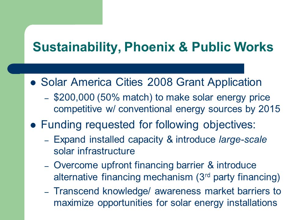 Solar America Cities 2008 Grant Application – $200,000 (50% match) to make solar energy price competitive w/ conventional energy sources by 2015 Funding requested for following objectives: – Expand installed capacity & introduce large-scale solar infrastructure – Overcome upfront financing barrier & introduce alternative financing mechanism (3 rd party financing) – Transcend knowledge/ awareness market barriers to maximize opportunities for solar energy installations Sustainability, Phoenix & Public Works