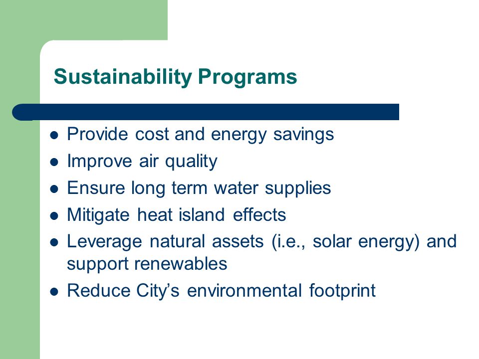 Sustainability Programs Provide cost and energy savings Improve air quality Ensure long term water supplies Mitigate heat island effects Leverage natural assets (i.e., solar energy) and support renewables Reduce City’s environmental footprint