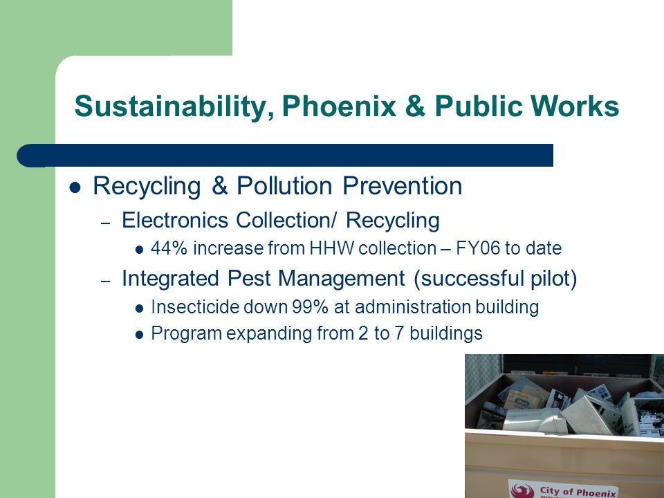 Recycling & Pollution Prevention – Electronics Collection/ Recycling 44% increase from HHW collection – FY06 to date – Integrated Pest Management (successful pilot) Insecticide down 99% at administration building Program expanding from 2 to 7 buildings Sustainability, Phoenix & Public Works