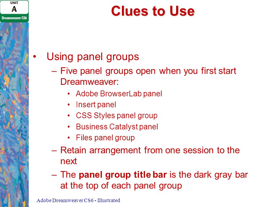 Clues to Use Using panel groups – –Five panel groups open when you first start Dreamweaver: Adobe BrowserLab panel Insert panel CSS Styles panel group Business Catalyst panel Files panel group – –Retain arrangement from one session to the next – –The panel group title bar is the dark gray bar at the top of each panel group Adobe Dreamweaver CS6 - Illustrated