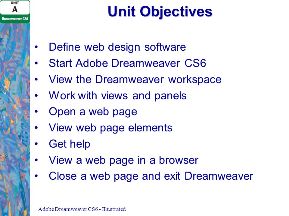 Unit Objectives Define web design software Start Adobe Dreamweaver CS6 View the Dreamweaver workspace Work with views and panels Open a web page View web page elements Get help View a web page in a browser Close a web page and exit Dreamweaver Adobe Dreamweaver CS6 - Illustrated