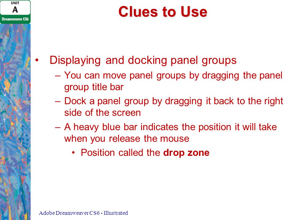 Clues to Use Displaying and docking panel groups – –You can move panel groups by dragging the panel group title bar – –Dock a panel group by dragging it back to the right side of the screen – –A heavy blue bar indicates the position it will take when you release the mouse Position called the drop zone Adobe Dreamweaver CS6 - Illustrated