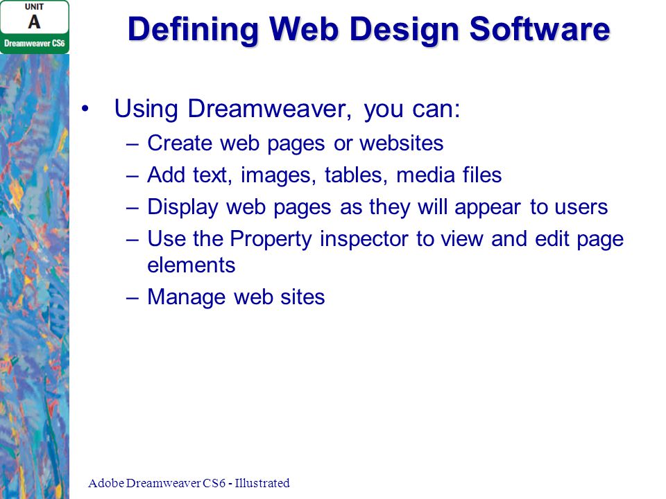 Defining Web Design Software Using Dreamweaver, you can: – –Create web pages or websites – –Add text, images, tables, media files – –Display web pages as they will appear to users – –Use the Property inspector to view and edit page elements – –Manage web sites Adobe Dreamweaver CS6 - Illustrated