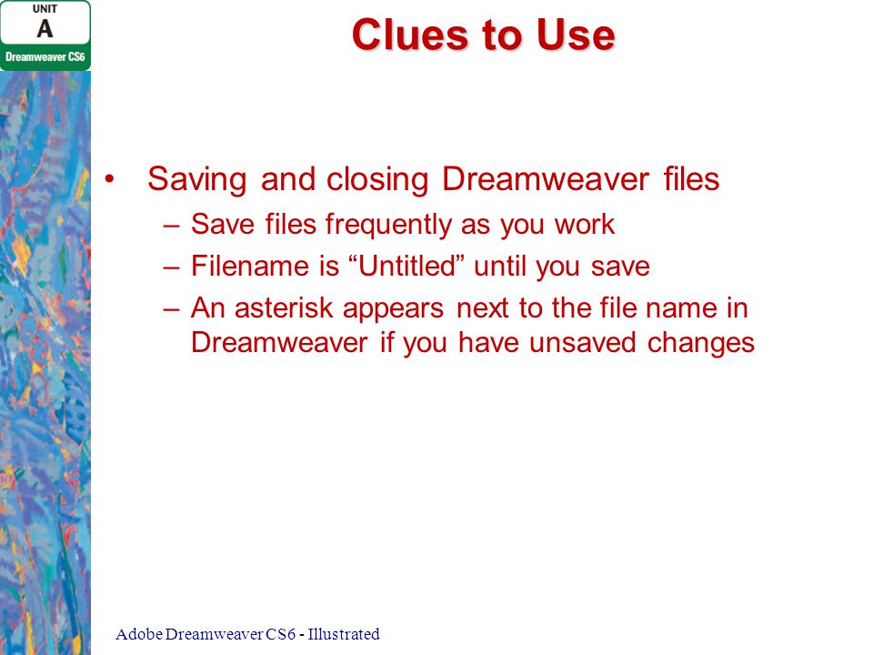 Clues to Use Saving and closing Dreamweaver files – –Save files frequently as you work – –Filename is Untitled until you save – –An asterisk appears next to the file name in Dreamweaver if you have unsaved changes Adobe Dreamweaver CS6 - Illustrated