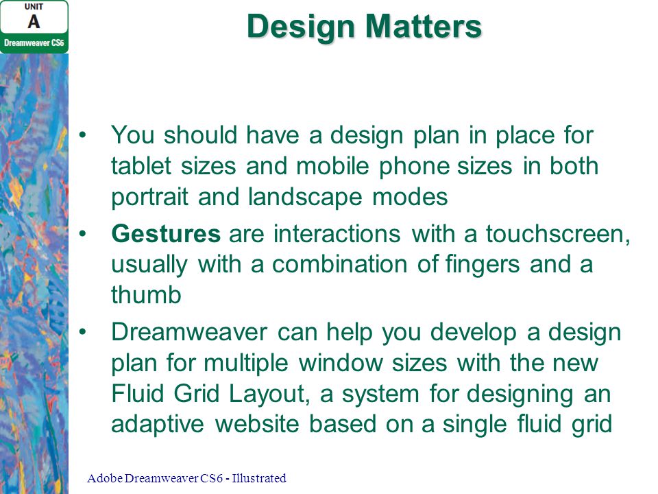 Design Matters You should have a design plan in place for tablet sizes and mobile phone sizes in both portrait and landscape modes Gestures are interactions with a touchscreen, usually with a combination of fingers and a thumb Dreamweaver can help you develop a design plan for multiple window sizes with the new Fluid Grid Layout, a system for designing an adaptive website based on a single fluid grid Adobe Dreamweaver CS6 - Illustrated