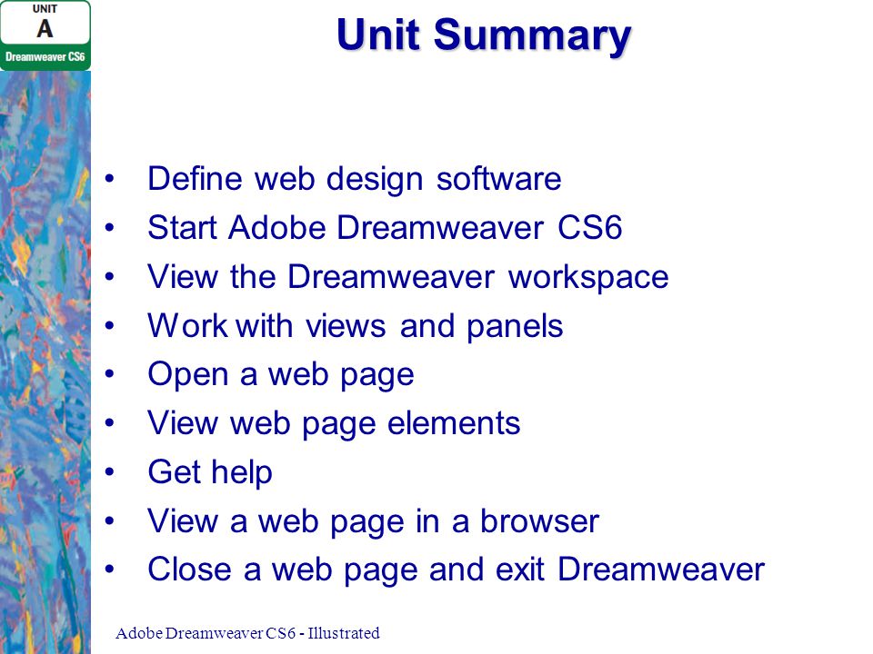 Unit Summary Define web design software Start Adobe Dreamweaver CS6 View the Dreamweaver workspace Work with views and panels Open a web page View web page elements Get help View a web page in a browser Close a web page and exit Dreamweaver Adobe Dreamweaver CS6 - Illustrated