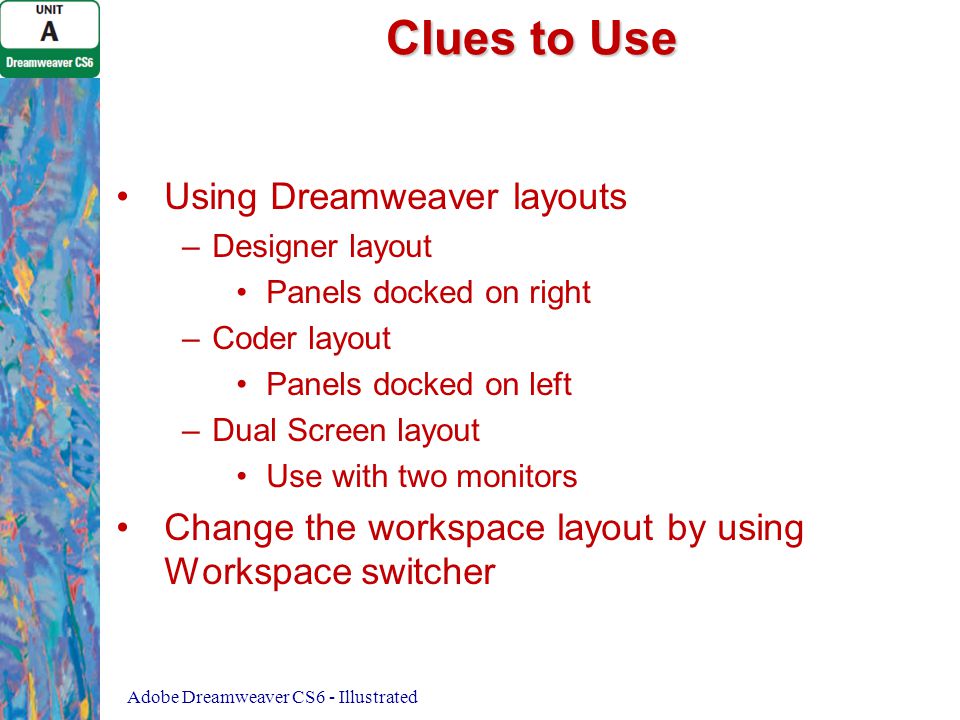 Clues to Use Using Dreamweaver layouts – –Designer layout Panels docked on right – –Coder layout Panels docked on left – –Dual Screen layout Use with two monitors Change the workspace layout by using Workspace switcher Adobe Dreamweaver CS6 - Illustrated