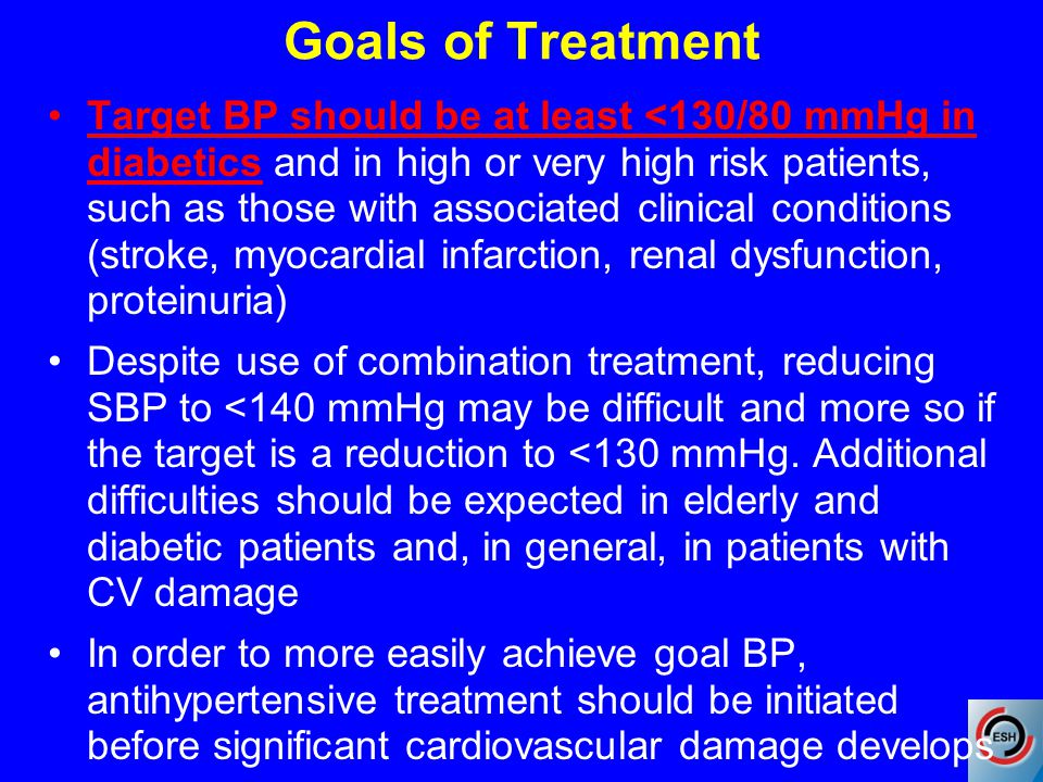 Goals of Treatment Target BP should be at least <130/80 mmHg in diabetics and in high or very high risk patients, such as those with associated clinical conditions (stroke, myocardial infarction, renal dysfunction, proteinuria) Despite use of combination treatment, reducing SBP to <140 mmHg may be difficult and more so if the target is a reduction to <130 mmHg.