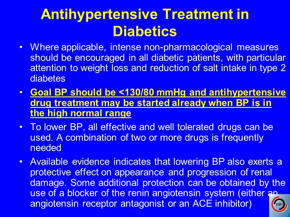 Antihypertensive Treatment in Diabetics Where applicable, intense non-pharmacological measures should be encouraged in all diabetic patients, with particular attention to weight loss and reduction of salt intake in type 2 diabetes Goal BP should be <130/80 mmHg and antihypertensive drug treatment may be started already when BP is in the high normal range To lower BP, all effective and well tolerated drugs can be used.