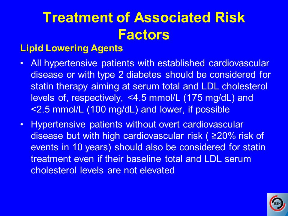 Treatment of Associated Risk Factors Lipid Lowering Agents All hypertensive patients with established cardiovascular disease or with type 2 diabetes should be considered for statin therapy aiming at serum total and LDL cholesterol levels of, respectively, <4.5 mmol/L (175 mg/dL) and <2.5 mmol/L (100 mg/dL) and lower, if possible Hypertensive patients without overt cardiovascular disease but with high cardiovascular risk ( ≥20% risk of events in 10 years) should also be considered for statin treatment even if their baseline total and LDL serum cholesterol levels are not elevated