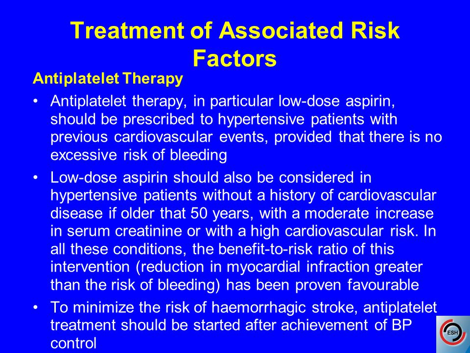 Treatment of Associated Risk Factors Antiplatelet Therapy Antiplatelet therapy, in particular low-dose aspirin, should be prescribed to hypertensive patients with previous cardiovascular events, provided that there is no excessive risk of bleeding Low-dose aspirin should also be considered in hypertensive patients without a history of cardiovascular disease if older that 50 years, with a moderate increase in serum creatinine or with a high cardiovascular risk.